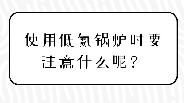 使用低氮鍋爐時(shí)要注意什么呢？